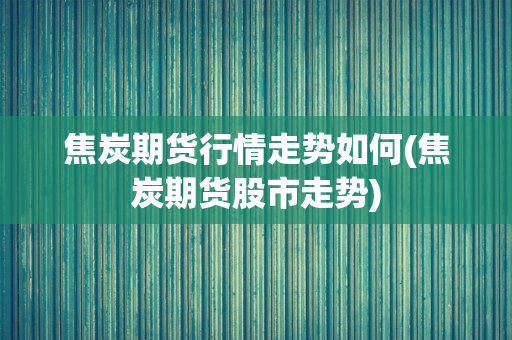 焦炭期货行情走势如何(焦炭期货股市走势)