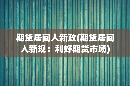 期货居间人新政(期货居间人新规：利好期货市场)