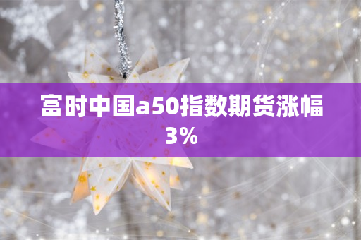 富时中国a50指数期货涨幅3%